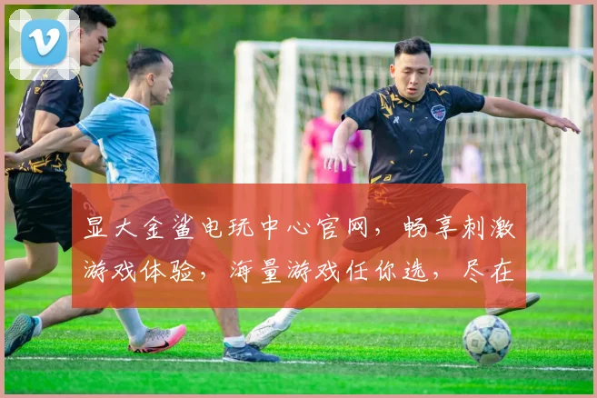 显大金鲨电玩中心官网，畅享刺激游戏体验，海量游戏任你选，尽在显大金鲨
