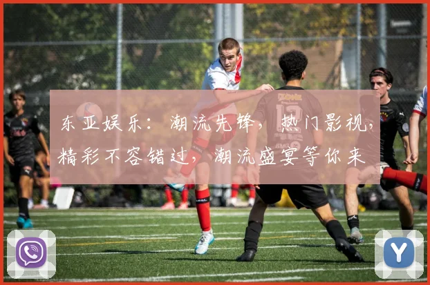 东亚娱乐：潮流先锋，热门影视，精彩不容错过，潮流盛宴等你来