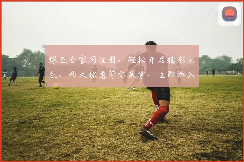 球王会官网注册，轻松开启精彩人生，两大优惠等你来拿，立即加入